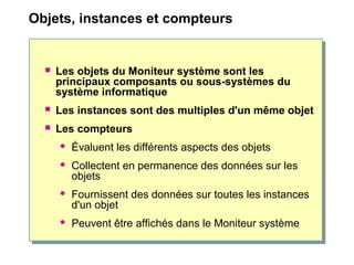 Objets, instances et compteurs
 Les objets du Moniteur système sont les
principaux composants ou sous-systèmes du
système informatique
 Les instances sont des multiples d'un même objet
 Les compteurs
 Évaluent les différents aspects des objets
 Collectent en permanence des données sur les
objets
 Fournissent des données sur toutes les instances
d'un objet
 Peuvent être affichés dans le Moniteur système
 