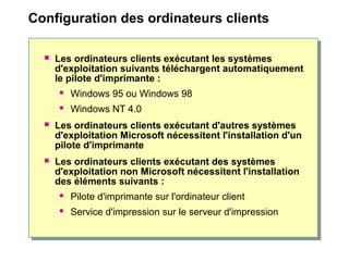 Configuration des ordinateurs clients
 Les ordinateurs clients exécutant les systèmes
d'exploitation suivants téléchargent automatiquement
le pilote d'imprimante :
 Windows 95 ou Windows 98
 Windows NT 4.0
 Les ordinateurs clients exécutant d'autres systèmes
d'exploitation Microsoft nécessitent l'installation d'un
pilote d'imprimante
 Les ordinateurs clients exécutant des systèmes
d'exploitation non Microsoft nécessitent l'installation
des éléments suivants :
 Pilote d'imprimante sur l'ordinateur client
 Service d'impression sur le serveur d'impression
 