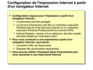  Configuration requise pour l'impression à partir d'un
navigateur Internet :
 L'imprimante doit être partagée
 Le serveur d'impression doit être un ordinateur exécutant
Windows Server et les Services Internet ou un ordinateur
exécutant Windows Professionnel et le service PWS
 Internet Explorer, version 4.0 ou ultérieure, doit être installé
doit être installé sur l'ordinateur client
 Pour vous connecter à une imprimante à partir d'un
navigateur Internet, vous devez :
 Connaître l'URL de l'imprimante
 Disposer des autorisations appropriées
 Vous pouvez utiliser l'Assistant Ajout d'imprimante pour
vous connecter à une imprimante Internet
Configuration de l'impression Internet à partir
d'un navigateur Internet
 
