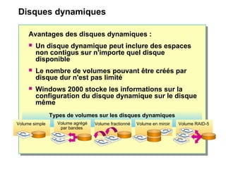 Disques dynamiques
Avantages des disques dynamiques :
 Un disque dynamique peut inclure des espaces
non contigus sur n'importe quel disque
disponible
 Le nombre de volumes pouvant être créés par
disque dur n'est pas limité
 Windows 2000 stocke les informations sur la
configuration du disque dynamique sur le disque
même
Types de volumes sur les disques dynamiques
Volume agrégé
par bandes
Volume RAID-5Volume en miroirVolume fractionnéVolume simple
 