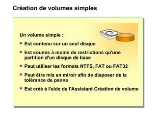 Création de volumes simples
Un volume simple :
 Est contenu sur un seul disque
 Est soumis à moins de restrictions qu'une
partition d'un disque de base
 Peut utiliser les formats NTFS, FAT ou FAT32
 Peut être mis en miroir afin de disposer de la
tolérance de panne
 Est créé à l'aide de l'Assistant Création de volume
 