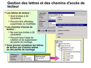 Gestion des lettres et des chemins d'accès de
lecteur
 Les lettres de lecteur :
 Sont limitées à 24
caractères
 Peuvent être affectées,
supprimées ou modifiées
 Les chemins d'accès de
lecteur :
 Ne sont pas limités à 26
caractères
 Peuvent faire l'objet de
création et de suppression
de points de montage
 Vous pouvez remplacer les lettres
de lecteur par d'autres lettres
ou des points de montage
 Les lettres de lecteur :
 Sont limitées à 24
caractères
 Peuvent être affectées,
supprimées ou modifiées
 Les chemins d'accès de
lecteur :
 Ne sont pas limités à 26
caractères
 Peuvent faire l'objet de
création et de suppression
de points de montage
 Vous pouvez remplacer les lettres
de lecteur par d'autres lettres
ou des points de montage
 