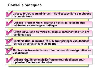 Conseils pratiques
Laissez toujours au minimum 1 Mo d'espace libre sur chaque
disque de base
Laissez toujours au minimum 1 Mo d'espace libre sur chaque
disque de base
Utilisez le format NTFS pour une flexibilité optimale des
méthodes de stockage sur disque
Utilisez le format NTFS pour une flexibilité optimale des
méthodes de stockage sur disque
Créez un volume en miroir du disque contenant les fichiers
de démarrage
Créez un volume en miroir du disque contenant les fichiers
de démarrage
Implémentez un volume RAID-5 pour protéger vos données
en cas de défaillance d'un disque
Implémentez un volume RAID-5 pour protéger vos données
en cas de défaillance d'un disque
Gardez une trace écrite des informations de configuration de
vos disques
Gardez une trace écrite des informations de configuration de
vos disques
Utilisez régulièrement le Défragmenteur de disque pour
optimiser l'accès aux données
Utilisez régulièrement le Défragmenteur de disque pour
optimiser l'accès aux données
 
