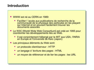 Introduction
 WWW est né au CERN en 1989:
 Faciliter l ’accès aux publications de recherche de la
communauté de la physique des particules en les plaçant
sur Internet et en pouvant facilement trouver les
documents associés
 Le W3C [World Wide Web Consortium] est créé en 1995 pour
coordonner les développements liés au Web.
 Il est conjointement hébergé par le MIT aux USA, l’INRIA
en Europe et l'Université de Keio (Japon)
 Les principaux éléments du Web sont:
 un protocole client/serveur : HTTP
 un langage d ’écriture des pages : HTML
 un moyen de référencer et de lier les pages : les URL
 