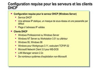 Configuration requise pour les serveurs et les clients
DHCP
 Configuration requise pour le serveur DHCP (Windows Server)
 Service DHCP
 Une adresse IP statique, un masque de sous-réseau et une passerelle par
défaut
 Plage d 'adresses IP valides
 Clients DHCP
 Windows Professionnel ou Windows Server
 Windows NT Server ou Workstation 3.51 ou ultérieur
 Windows 95, Windows 98
 Windows pour Workgroups 3.11, exécutant TCP/IP-32
 Microsoft Network Client 3.0 pour MS-DOS
 LAN Manager version 2.2c
 De nombreux systèmes d'exploitation non-Microsoft
 