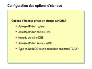 Configuration des options d'étendue
Options d'étendue prises en charge par DHCP
 Adresse IP d'un routeur
 Adresse IP d'un serveur DNS
 Nom de domaine DNS
 Adresse IP d'un serveur WINS
 Type de NetBIOS pour la résolution des noms TCP/IP
 