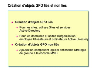 Création d'objets GPO liés et non liésCréation d'objets GPO liés et non liés
 Création d'objets GPO liés
 Pour les sites, utilisez Sites et services
Active Directory
 Pour les domaines et unités d'organisation,
employez Utilisateurs et ordinateurs Active Directory
 Création d'objets GPO non liés
 Ajoutez un composant logiciel enfichable Stratégie
de groupe à la console MMC
 