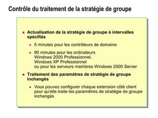 Contrôle du traitement de la stratégie de groupe
Contrôle du traitement de la stratégie de
groupe
 Actualisation de la stratégie de groupe à intervalles
spécifiés
 5 minutes pour les contrôleurs de domaine
 90 minutes pour les ordinateurs
Windows 2000 Professionnel,
Windows XP Professionnel
ou pour les serveurs membres Windows 2000 Server
 Traitement des paramètres de stratégie de groupe
inchangés
 Vous pouvez configurer chaque extension côté client
pour qu'elle traite les paramètres de stratégie de groupe
inchangés
 