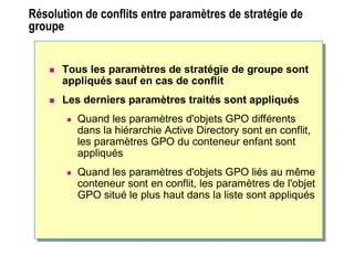 Résolution de conflits entre paramètres de stratégie de
groupe
Résolution de conflits entre paramètres de
stratégie de groupe
 Tous les paramètres de stratégie de groupe sont
appliqués sauf en cas de conflit
 Les derniers paramètres traités sont appliqués
 Quand les paramètres d'objets GPO différents
dans la hiérarchie Active Directory sont en conflit,
les paramètres GPO du conteneur enfant sont
appliqués
 Quand les paramètres d'objets GPO liés au même
conteneur sont en conflit, les paramètres de l'objet
GPO situé le plus haut dans la liste sont appliqués
 