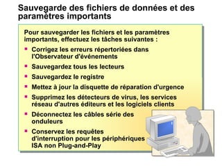 Sauvegarde des fichiers de données et des
paramètres importants
Pour sauvegarder les fichiers et les paramètres
importants, effectuez les tâches suivantes :
 Corrigez les erreurs répertoriées dans
l'Observateur d'événements
 Sauvegardez tous les lecteurs
 Sauvegardez le registre
 Mettez à jour la disquette de réparation d'urgence
 Supprimez les détecteurs de virus, les services
réseau d'autres éditeurs et les logiciels clients
 Déconnectez les câbles série des
onduleurs
 Conservez les requêtes
d'interruption pour les périphériques
ISA non Plug-and-Play
 