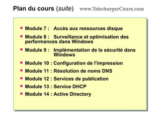 Plan du cours (suite)
 Module 7 : Accès aux ressources disque
 Module 8 : Surveillance et optimisation des
performances dans Windows
 Module 9 : Implémentation de la sécurité dans
Windows
 Module 10 : Configuration de l'impression
 Module 11 : Résolution de noms DNS
 Module 12 : Services de publication
 Module 13 : Service DHCP
 Module 14 : Active Directory
 