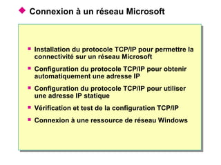  Connexion à un réseau Microsoft
 Installation du protocole TCP/IP pour permettre la
connectivité sur un réseau Microsoft
 Configuration du protocole TCP/IP pour obtenir
automatiquement une adresse IP
 Configuration du protocole TCP/IP pour utiliser
une adresse IP statique
 Vérification et test de la configuration TCP/IP
 Connexion à une ressource de réseau Windows
 