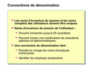 Conventions de dénomination
 Les noms d'ouverture de session et les noms
complets des utilisateurs doivent être uniques
 Noms d'ouverture de session de l'utilisateur :
 Peuvent comporter jusqu'à 20 caractères
 Peuvent inclure une combinaison de caractères
spéciaux et alphanumériques
 Une convention de dénomination doit :
 Prendre en charge les noms d'employés
homonymes
 Identifier les employés temporaires
 
