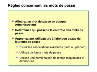 Règles concernant les mots de passe
 Affectez un mot de passe au compte
Administrateur
 Déterminez qui possède le contrôle des mots de
passe
 Apprenez aux utilisateurs à faire bon usage de
leur mot de passe
 Évitez les associations évidentes (nom ou prénom)
 Utilisez de longs mots de passe
 Utilisez une combinaison de lettres majuscules et
minuscules
 