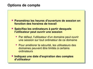 Options de compte
 Paramétrez les heures d'ouverture de session en
fonction des horaires de travail
 Spécifiez les ordinateurs à partir desquels
l'utilisateur peut ouvrir une session
 Par défaut, l'utilisateur d'un domaine peut ouvrir
une session sur tout ordinateur de ce domaine
 Pour améliorer la sécurité, les utilisateurs des
domaines peuvent être limités à certains
ordinateurs
 Indiquez une date d'expiration des comptes
d'utilisateur
 