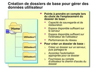 Création de dossiers de base pour gérer des
données utilisateur
 Points à prendre en compte lors
du choix de l'emplacement du
dossier de base :
 Capacité de sauvegarde et de
restauration
 Espace disponible suffisant sur
le serveur
 Espace disponible suffisant sur
l'ordinateur de l'utilisateur
 Performances du réseau
 Pour créer un dossier de base :
1. Créez un dossier sur un serveur,
puis partagez-le
2. Accordez l'autorisation
appropriée pour ce dossier
3. Fournissez au compte
d'utilisateur le chemin d'accès du
dossier
Home
Utilisateur1
Utilisateur2
Utilisateur3
 