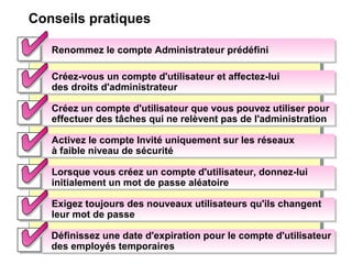Conseils pratiques
Renommez le compte Administrateur prédéfiniRenommez le compte Administrateur prédéfini
Créez-vous un compte d'utilisateur et affectez-lui
des droits d'administrateur
Créez-vous un compte d'utilisateur et affectez-lui
des droits d'administrateur
Créez un compte d'utilisateur que vous pouvez utiliser pour
effectuer des tâches qui ne relèvent pas de l'administration
Créez un compte d'utilisateur que vous pouvez utiliser pour
effectuer des tâches qui ne relèvent pas de l'administration
Activez le compte Invité uniquement sur les réseaux
à faible niveau de sécurité
Activez le compte Invité uniquement sur les réseaux
à faible niveau de sécurité
Lorsque vous créez un compte d'utilisateur, donnez-lui
initialement un mot de passe aléatoire
Lorsque vous créez un compte d'utilisateur, donnez-lui
initialement un mot de passe aléatoire
Exigez toujours des nouveaux utilisateurs qu'ils changent
leur mot de passe
Exigez toujours des nouveaux utilisateurs qu'ils changent
leur mot de passe
Définissez une date d'expiration pour le compte d'utilisateur
des employés temporaires
Définissez une date d'expiration pour le compte d'utilisateur
des employés temporaires
 