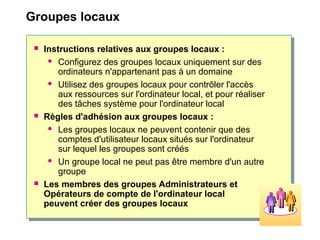 Groupes locaux
 Instructions relatives aux groupes locaux :
 Configurez des groupes locaux uniquement sur des
ordinateurs n'appartenant pas à un domaine
 Utilisez des groupes locaux pour contrôler l'accès
aux ressources sur l'ordinateur local, et pour réaliser
des tâches système pour l'ordinateur local
 Règles d'adhésion aux groupes locaux :
 Les groupes locaux ne peuvent contenir que des
comptes d'utilisateur locaux situés sur l'ordinateur
sur lequel les groupes sont créés
 Un groupe local ne peut pas être membre d'un autre
groupe
 Les membres des groupes Administrateurs et
Opérateurs de compte de l'ordinateur local
peuvent créer des groupes locaux
 