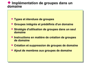  Implémentation de groupes dans un
domaine
 Types et étendues de groupes
 Groupes intégrés et prédéfinis d'un domaine
 Stratégie d'utilisation de groupes dans un seul
domaine
 Instructions en matière de création de groupes
de domaine
 Création et suppression de groupes de domaine
 Ajout de membres aux groupes de domaine
 