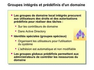 Groupes intégrés et prédéfinis d'un domaine
 Les groupes de domaine local intégrés procurent
aux utilisateurs des droits et des autorisations
prédéfinis pour réaliser des tâches :
 Sur les contrôleurs de domaine
 Dans Active Directory
 Identités spéciales (groupes spéciaux)
 Organisent les utilisateurs pour l'utilisation
du système
 L'adhésion est automatique et non modifiable
 Les groupes globaux prédéfinis permettent aux
administrateurs de contrôler les ressources du
domaine
 