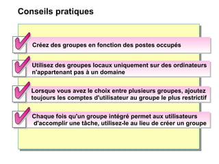 Conseils pratiques
Utilisez des groupes locaux uniquement sur des ordinateurs
n'appartenant pas à un domaine
Utilisez des groupes locaux uniquement sur des ordinateurs
n'appartenant pas à un domaine
Chaque fois qu'un groupe intégré permet aux utilisateurs
d'accomplir une tâche, utilisez-le au lieu de créer un groupe
Chaque fois qu'un groupe intégré permet aux utilisateurs
d'accomplir une tâche, utilisez-le au lieu de créer un groupe
Lorsque vous avez le choix entre plusieurs groupes, ajoutez
toujours les comptes d'utilisateur au groupe le plus restrictif
Lorsque vous avez le choix entre plusieurs groupes, ajoutez
toujours les comptes d'utilisateur au groupe le plus restrictif
Créez des groupes en fonction des postes occupésCréez des groupes en fonction des postes occupés
 