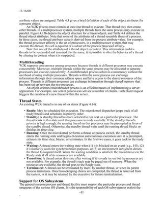 11/16/00


attribute values are assigned. Table 4.3 gives a brief definition of each of the object attributes for
a process object.
      An W2K process must contain at least one thread to execute. That thread may then create
other threads. In a multiprocessor system, multiple threads from the same process may execute in
parallel. Figure 4.13b depicts the object structure for a thread object, and Table 4.4 defines the
thread object attributes. Note that some of the attributes of a thread resemble those of a process.
In those cases, the thread attribute value is derived from the process attribute value. For example,
the thread processor affinity is the set of processors, in a multiprocessor system, that may
execute this thread; this set is equal to or a subset of the process processor affinity.
      Note that one of the attributes of a thread object is context. This information enables
threads to be suspended and resumed. Furthermore, it is possible to alter the behavior of a thread
by altering its context when it is suspended.

Multithreading
W2K supports concurrency among processes because threads in different processes may execute
concurrently. Moreover, multiple threads within the same process may be allocated to separate
processors and execute concurrently. A multithreaded process achieves concurrency without the
overhead of using multiple processes. Threads within the same process can exchange
information through their common address space and have access to the shared resources of the
process. Threads in different processes can exchange information through shared memory that
has been set up between the two processes.
      An object-oriented multithreaded process is an efficient means of implementing a server
application. For example, one server process can service a number of clients. Each client request
triggers the creation of a new thread within the server.

Thread States
An existing W2K thread is in one of six states (Figure 4.14):

   • Ready: May be scheduled for execution. The microkernel dispatcher keeps track of all
     ready threads and schedules in priority order.
   • Standby: A standby thread has been selected to run next on a particular processor. The
     thread waits in this state until that processor is made available. If the standby thread's
     priority is high enough, the running thread on that processor may be preempted in favor of
     the standby thread. Otherwise, the standby thread waits until the running thread blocks or
     finishes its time slice.
   • Running: Once the microkernel performs a thread or process switch, the standby thread
     enters the running state and begins execution and continues execution until it is preempted,
     exhausts its time slice, blocks, or terminates. In the first two cases, it goes back to the ready
     state.
   • Waiting: A thread enters the waiting state when (1) it is blocked on an event (e.g., I/O), (2)
     it voluntarily waits for synchronization purposes, or (3) an environment subsystem directs
     the thread to suspend itself. When the waiting condition is satisfied, the thread moves to the
     Ready state if all of its resources are available.
   • Transition: A thread enters this state after waiting if it is ready to run but the resources are
     not available. For example, the thread's stack may be paged out of memory. When the
     resources are available, the thread goes to the Ready state.
   • Terminated: A thread can be terminated by itself, by another thread, or when its parent
     process terminates. Once housekeeping chores are completed, the thread is removed from
     the system, or it may be retained by the executive for future reinitialization.

Support for OS Subsystems
The general-purpose process and thread facility must support the particular process and thread
structures of the various OS clients. It is the responsibility of each OS subsystem to exploit the
                                                   -11
-
 