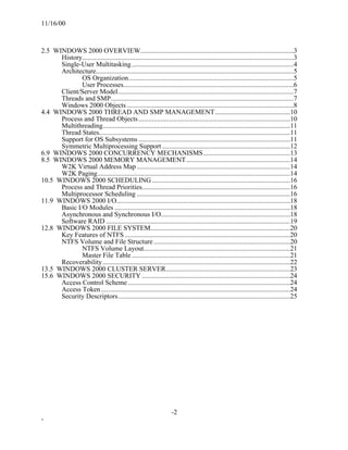 11/16/00



2.5 WINDOWS 2000 OVERVIEW..........................................................................................3
      History............................................................................................................................3
      Single-User Multitasking ...............................................................................................4
      Architecture....................................................................................................................5
              OS Organization.................................................................................................5
              User Processes....................................................................................................6
      Client/Server Model.......................................................................................................7
      Threads and SMP...........................................................................................................7
      Windows 2000 Objects ..................................................................................................8
4.4 WINDOWS 2000 THREAD AND SMP MANAGEMENT ............................................10
      Process and Thread Objects .........................................................................................10
      Multithreading..............................................................................................................11
      Thread States................................................................................................................11
      Support for OS Subsystems .........................................................................................11
      Symmetric Multiprocessing Support ...........................................................................12
6.9 WINDOWS 2000 CONCURRENCY MECHANISMS...................................................13
8.5 WINDOWS 2000 MEMORY MANAGEMENT.............................................................14
      W2K Virtual Address Map ..........................................................................................14
      W2K Paging.................................................................................................................14
10.5 WINDOWS 2000 SCHEDULING .................................................................................16
      Process and Thread Priorities.......................................................................................16
      Multiprocessor Scheduling ..........................................................................................16
11.9 WINDOWS 2000 I/O......................................................................................................18
      Basic I/O Modules .......................................................................................................18
      Asynchronous and Synchronous I/O............................................................................18
      Software RAID ............................................................................................................19
12.8 WINDOWS 2000 FILE SYSTEM..................................................................................20
      Key Features of NTFS .................................................................................................20
      NTFS Volume and File Structure ................................................................................20
              NTFS Volume Layout......................................................................................21
              Master File Table .............................................................................................21
      Recoverability ..............................................................................................................22
13.5 WINDOWS 2000 CLUSTER SERVER.........................................................................23
15.6 WINDOWS 2000 SECURITY .......................................................................................24
      Access Control Scheme ...............................................................................................24
      Access Token ...............................................................................................................24
      Security Descriptors.....................................................................................................25




                                                                      -2
-
 