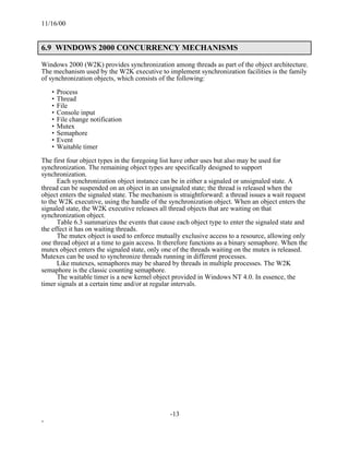 11/16/00


6.9 WINDOWS 2000 CONCURRENCY MECHANISMS

Windows 2000 (W2K) provides synchronization among threads as part of the object architecture.
The mechanism used by the W2K executive to implement synchronization facilities is the family
of synchronization objects, which consists of the following:

    • Process
    • Thread
    • File
    • Console input
    • File change notification
    • Mutex
    • Semaphore
    • Event
    • Waitable timer

The first four object types in the foregoing list have other uses but also may be used for
synchronization. The remaining object types are specifically designed to support
synchronization.
      Each synchronization object instance can be in either a signaled or unsignaled state. A
thread can be suspended on an object in an unsignaled state; the thread is released when the
object enters the signaled state. The mechanism is straightforward: a thread issues a wait request
to the W2K executive, using the handle of the synchronization object. When an object enters the
signaled state, the W2K executive releases all thread objects that are waiting on that
synchronization object.
      Table 6.3 summarizes the events that cause each object type to enter the signaled state and
the effect it has on waiting threads.
      The mutex object is used to enforce mutually exclusive access to a resource, allowing only
one thread object at a time to gain access. It therefore functions as a binary semaphore. When the
mutex object enters the signaled state, only one of the threads waiting on the mutex is released.
Mutexes can be used to synchronize threads running in different processes.
      Like mutexes, semaphores may be shared by threads in multiple processes. The W2K
semaphore is the classic counting semaphore.
      The waitable timer is a new kernel object provided in Windows NT 4.0. In essence, the
timer signals at a certain time and/or at regular intervals.




                                               -13
-
 