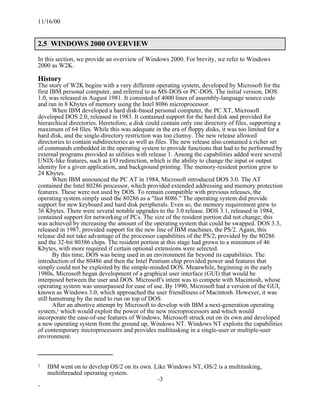 11/16/00


2.5 WINDOWS 2000 OVERVIEW

In this section, we provide an overview of Windows 2000. For brevity, we refer to Windows
2000 as W2K.

History
The story of W2K begins with a very different operating system, developed by Microsoft for the
first IBM personal computer, and referred to as MS-DOS or PC-DOS. The initial version, DOS
1.0, was released in August 1981. It consisted of 4000 lines of assembly-language source code
and ran in 8 Kbytes of memory using the Intel 8086 microprocessor.
       When IBM developed a hard disk-based personal computer, the PC XT, Microsoft
developed DOS 2.0, released in 1983. It contained support for the hard disk and provided for
hierarchical directories. Heretofore, a disk could contain only one directory of files, supporting a
maximum of 64 files. While this was adequate in the era of floppy disks, it was too limited for a
hard disk, and the single-directory restriction was too clumsy. The new release allowed
directories to contain subdirectories as well as files. The new release also contained a richer set
of commands embedded in the operating system to provide functions that had to be performed by
external programs provided as utilities with release 1. Among the capabilities added were several
UNIX-like features, such as I/O redirection, which is the ability to change the input or output
identity for a given application, and background printing. The memory-resident portion grew to
24 Kbytes.
       When IBM announced the PC AT in 1984, Microsoft introduced DOS 3.0. The AT
contained the Intel 80286 processor, which provided extended addressing and memory protection
features. These were not used by DOS. To remain compatible with previous releases, the
operating system simply used the 80286 as a "fast 8086." The operating system did provide
support for new keyboard and hard disk peripherals. Even so, the memory requirement grew to
36 Kbytes. There were several notable upgrades to the 3.0 release. DOS 3.1, released in 1984,
contained support for networking of PCs. The size of the resident portion did not change; this
was achieved by increasing the amount of the operating system that could be swapped. DOS 3.3,
released in 1987, provided support for the new line of IBM machines, the PS/2. Again, this
release did not take advantage of the processor capabilities of the PS/2, provided by the 80286
and the 32-bit 80386 chips. The resident portion at this stage had grown to a minimum of 46
Kbytes, with more required if certain optional extensions were selected.
       By this time, DOS was being used in an environment far beyond its capabilities. The
introduction of the 80486 and then the Intel Pentium chip provided power and features that
simply could not be exploited by the simple-minded DOS. Meanwhile, beginning in the early
1980s, Microsoft began development of a graphical user interface (GUI) that would be
interposed between the user and DOS. Microsoft's intent was to compete with Macintosh, whose
operating system was unsurpassed for ease of use. By 1990, Microsoft had a version of the GUI,
known as Windows 3.0, which approached the user friendliness of Macintosh. However, it was
still hamstrung by the need to run on top of DOS.
       After an abortive attempt by Microsoft to develop with IBM a next-generation operating
system,1 which would exploit the power of the new microprocessors and which would
incorporate the ease-of-use features of Windows, Microsoft struck out on its own and developed
a new operating system from the ground up, Windows NT. Windows NT exploits the capabilities
of contemporary microprocessors and provides multitasking in a single-user or multiple-user
environment.



1   IBM went on to develop OS/2 on its own. Like Windows NT, OS/2 is a multitasking,
    multithreaded operating system.
                                             -3
-
 