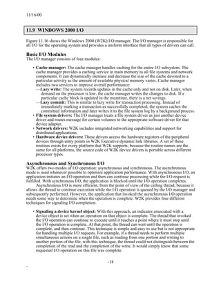 11/16/00


11.9 WINDOWS 2000 I/O

Figure 11.16 shows the Windows 2000 (W2K) I/O manager. The I/O manager is responsible for
all I/O for the operating system and provides a uniform interface that all types of drivers can call.

Basic I/O Modules
The I/O manager consists of four modules:

    • Cache manager: The cache manager handles caching for the entire I/O subsystem. The
      cache manager provides a caching service in main memory to all file systems and network
      components. It can dynamically increase and decrease the size of the cache devoted to a
      particular activity as the amount of available physical memory varies. Cache manager
      includes two services to improve overall performance:
      —Lazy write: The system records updates in the cache only and not on disk. Later, when
         demand on the processor is low, the cache manager writes the changes to disk. If a
         particular cache block is updated in the meantime, there is a net savings.
      —Lazy commit: This is similar to lazy write for transaction processing. Instead of
         immediately marking a transaction as successfully completed, the system caches the
         committed information and later writes it to the file system log by a background process.
    • File system drivers: The I/O manager treats a file system driver as just another device
      driver and routes message for certain volumes to the appropriate software driver for that
      device adapter.
    • Network drivers: W2K includes integrated networking capabilities and support for
      distributed applications.
    • Hardware device drivers: These drivers access the hardware registers of the peripheral
      devices through entry points in W2K Executive dynamic link libraries. A set of these
      routines exists for every platform that W2K supports; because the routine names are the
      same for all platforms, the source code of W2K device drivers is portable across different
      processor types.

Asynchronous and Synchronous I/O
W2K offers two modes of I/O operation: asynchronous and synchronous. The asynchronous
mode is used whenever possible to optimize application performance. With asynchronous I/O, an
application initiates an I/O operation and then can continue processing while the I/O request is
fulfilled. With synchronous I/O, the application is blocked until the I/O operation completes.
       Asynchronous I/O is more efficient, from the point of view of the calling thread, because it
allows the thread to continue execution while the I/O operation is queued by the I/O manager and
subsequently performed. However, the application that invoked the asynchronous I/O operation
needs some way to determine when the operation is complete. W2K provides four different
techniques for signaling I/O completion:

    • Signaling a device kernel object: With this approach, an indicator associated with a
      device object is set when an operation on that object is complete. The thread that invoked
      the I/O operation can continue to execute until it reaches a point where it must stop until
      the I/O operation is complete. At that point, the thread can wait until the operation is
      complete, and then continue. This technique is simple and easy to use but is not appropriate
      for handling multiple I/O requests. For example, if a thread needs to perform multiple
      simultaneous actions on a single file, such as reading from one portion and writing to
      another portion of the file, with this technique, the thread could not distinguish between the
      completion of the read and the completion of the write. It would simply know that some
      requested I/O operation on this file was complete.

                                                -18
-
 