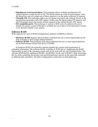11/16/00


    • Signaling an event kernel object: This technique allows multiple simultaneous I/O
      requests against a single device or file. The thread creates an event for each request. Later,
      the thread can wait on a single one of these requests or on the entire collection of requests.
    • Alertable I/O: This technique makes use of a queue associated with a thread, known as the
      asynchronous procedure call (APC) queue. In this case, the thread makes I/O requests, and
      the I/O manager places the results of these requests in the calling thread's APC queue.
    • I/O completion ports: This technique is used on a W2K server to optimize the use of
      threads. In essence, a pool of threads is available for use so that it is not necessary to create
      a new thread to handle a new request.

Software RAID
W2K supports two sorts of RAID configurations, defined in [MS96] as follows:

    • Hardware RAID: Separate physical disks combined into one or more logical disks by the
      disk controller or disk storage cabinet hardware.
    • Software RAID: Noncontiguous disk space combined into one or more logical partitions
      by the fault-tolerant sofware disk driver, FTDISK.

      In hardware RAID, the controller interface handles the creation and regeneration of
redundant information. The software RAID, available on W2K Server, implements the RAID
functionality as part of the operating system and can be used with any set of multiple disks. The
software RAID facility implements RAID 1 and RAID 5. In the case of RAID 1 (disk mirroring),
the two disks containing the primary and mirrored partitions may be on the same disk controller
or different disk controllers. The latter configuration is referred to as disk duplexing.




                                                 -19
-
 