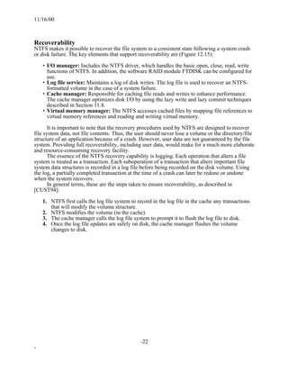 11/16/00



Recoverability
NTFS makes it possible to recover the file system to a consistent state following a system crash
or disk failure. The key elements that support recoverability are (Figure 12.15):

    • I/O manager: Includes the NTFS driver, which handles the basic open, close, read, write
      functions of NTFS. In addition, the software RAID module FTDISK can be configured for
      use.
    • Log file service: Maintains a log of disk writes. The log file is used to recover an NTFS-
      formatted volume in the case of a system failure.
    • Cache manager: Responsible for caching file reads and writes to enhance performance.
      The cache manager optimizes disk I/O by using the lazy write and lazy commit techniques
      described in Section 11.8.
    • Virtual memory manager: The NTFS accesses cached files by mapping file references to
      virtual memory references and reading and writing virtual memory.

       It is important to note that the recovery procedures used by NTFS are designed to recover
file system data, not file contents. Thus, the user should never lose a volume or the directory/file
structure of an application because of a crash. However, user data are not guaranteed by the file
system. Providing full recoverability, including user data, would make for a much more elaborate
and resource-consuming recovery facility.
       The essence of the NTFS recovery capability is logging. Each operation that alters a file
system is treated as a transaction. Each suboperation of a transaction that alters important file
system data structures is recorded in a log file before being recorded on the disk volume. Using
the log, a partially completed transaction at the time of a crash can later be redone or undone
when the system recovers.
       In general terms, these are the steps taken to ensure recoverability, as described in
[CUST94]:

    1. NTFS first calls the log file system to record in the log file in the cache any transactions
       that will modify the volume structure.
    2. NTFS modifies the volume (in the cache).
    3. The cache manager calls the log file system to prompt it to flush the log file to disk.
    4. Once the log file updates are safely on disk, the cache manager flushes the volume
       changes to disk.




                                                -22
-
 