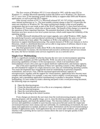 11/16/00


      The first version of Windows NT (3.1) was released in 1993, with the same GUI as
Windows 3.1, another Microsoft operating system (the follow-on to Windows 3.0). However,
NT 3.1 was a new 32-bit operating system with the ability to support older DOS and Windows
applications, as well as provide OS/2 support.
      After several versions of NT 3.x, Microsoft released NT 4.0. NT 4.0 has essentially the
same internal architecture as 3.x. The most notable external change is that NT 4.0 provides the
same user interface as Windows 98. The major architectural change is that several graphics
components that ran in user mode as part of the Win32 subsystem in 3.x have been moved into
the Windows NT Executive, which runs in kernel mode. The benefit of this change is to speed up
the operation of these important functions. The potential drawback is that these graphics
functions now have access to low-level system services, which could impact the reliability of the
operating system.
      In 2000, Microsoft introduced the next major upgrade, now called Windows 2000. Again,
the underlying Executive and microkernel architecture is fundamentally the same as in NT 4.0,
but new features have been added. The emphasis in W2K is the addition of services and
functions to support distributed processing. The central element of W2K's new features is Active
Directory, which is a distributed directory service able to map names of arbitrary objects to any
kind of information about those objects.
      One final general point to make about W2K is the distinction between W2K Server and
W2K Professional. In essence, the microkernel and executive architecture and services remain
the same, but Server includes some services required to use as a network server.

Single-User Multitasking
W2K is a significant example of what has become the new wave in microcomputer operating
systems (other examples are OS/2 and MacOS). W2K was driven by a need to exploit the
processing capabilities of today's 32-bit microprocessor, which rival mainframes and
minicomputers of just a few years ago in speed, hardware sophistication, and memory capacity.
      One of the most significant features of these new operating systems is that, although they
are still intended for support of a single interactive user, they are multitasking operating systems.
Two main developments have triggered the need for multitasking on personal computers,
workstations, and servers. First, with the increased speed and memory capacity of
microprocessors, together with the support for virtual memory, applications have become more
complex and interrelated. For example, a user may wish to employ a word processor, a drawing
program, and a spreadsheet application simultaneously to produce a document. Without
multitasking, if a user wishes to create a drawing and paste it into a word processing document,
the following steps are required:

    1.   Open the drawing program.
    2.   Create the drawing and save it in a file or on a temporary clipboard.
    3.   Close the drawing program.
    4.   Open the word processing program.
    5.   Insert the drawing in the correct location.

      If any changes are desired, the user must close the word processing program, open the
drawing program, edit the graphic image, save it, close the drawing program, open the word
processing program, and insert the updated image. This becomes tedious very quickly. As the
services and capabilities available to users become more powerful and varied, the single-task
environment becomes more clumsy and user unfriendly. In a multitasking environment, the user
opens each application as needed, and leaves it open. Information can be moved around among a
number of applications easily. Each application has one or more open windows, and a graphical
interface with a pointing device such as a mouse allows the user to navigate quickly in this
environment.

                                                 -4
-
 