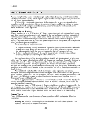 11/16/00


15.6 WINDOWS 2000 SECURITY

A good example of the access control concepts we have been discussing is the Windows 2000
(W2K) access control facility, which exploits object-oriented concepts to provide a powerful and
flexible access control capability.
      W2K provides a uniform access control facility that applies to processes, threads, files,
semaphores, windows, and other objects. Access control is governed by two entities: an access
token associated with each process and a security descriptor associated with each object for
which interprocess access is possible.

Access Control Scheme
When a user logs on to an W2K system, W2K uses a name/password scheme to authenticate the
user. If the logon is accepted, a process is created for the user and an access token is associated
with that process object. The access token, whose details are described later, include a security
ID (SID), which is the identifier by which this user is known to the system for purposes of
security. When any additional processes are spawned by the initial user process, the new process
object inherits the same access token.
      The access token serves two purposes:

    1. It keeps all necessary security information together to speed access validation. When any
       process associated with a user attempts access, the security subsystem can make use of
       the token associated with that process to determine the user's access privileges.
    2. It allows each process to modify its security characteristics in limited ways without
       affecting other processes running on behalf of the user.

       The chief significance of the second point has to do with privileges that may be associated
with a user. The access token indicates which privileges a user may have. Generally, the token is
initialized with each of these privileges in a disabled state. Subsequently, if one of the user's
processes needs to perform a privileged operation, the process may enable the appropriate
privilege and attempt access. It would be undesirable to keep all of the security information for a
user in one systemwide place, because in that case enabling a privilege for one process enables it
for all of them.
       Associated with each object for which interprocess access is possible is a security
descriptor. The chief component of the security descriptor is an access control list that specifies
access rights for various users and user groups for this object. When a process attempts to access
this object , the SID of the process is matched against the access control list of the object to
determine if access will be allowed.
       When an application opens a reference to a securable object, W2K verifies that the object's
security descriptor grants the application's user access. If the check succeeds, W2K caches the
resulting granted access rights.
       An important aspect of W2K security is the concept of impersonation, which simplifies the
use of security in a client/server environment. If client and server talk through a RPC connection,
the server can temporarily assume the identity of the client so that it can evaluate a request for
access relative to that client's rights. After the access, the server reverts to its own identity.

Access Token
Figure 15.11a shows the general structure of an access token, which includes the following
parameters:

    • Security ID: Identifies a user uniquely across all of the machines on the network. This
      generally corresponds to a user's logon name.

                                                -24
-
 