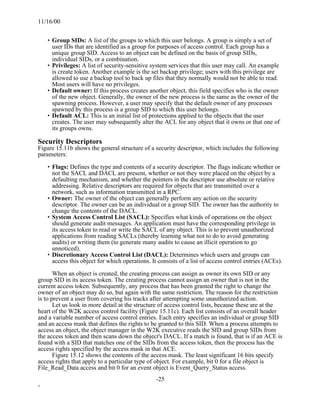 11/16/00


    • Group SIDs: A list of the groups to which this user belongs. A group is simply a set of
      user IDs that are identified as a group for purposes of access control. Each group has a
      unique group SID. Access to an object can be defined on the basis of group SIDs,
      individual SIDs, or a combination.
    • Privileges: A list of security-sensitive system services that this user may call. An example
      is create token. Another example is the set backup privilege; users with this privilege are
      allowed to use a backup tool to back up files that they normally would not be able to read.
      Most users will have no privileges.
    • Default owner: If this process creates another object, this field specifies who is the owner
      of the new object. Generally, the owner of the new process is the same as the owner of the
      spawning process. However, a user may specify that the default owner of any processes
      spawned by this process is a group SID to which this user belongs.
    • Default ACL: This is an initial list of protections applied to the objects that the user
      creates. The user may subsequently alter the ACL for any object that it owns or that one of
      its groups owns.

Security Descriptors
Figure 15.11b shows the general structure of a security descriptor, which includes the following
parameters:

    • Flags: Defines the type and contents of a security descriptor. The flags indicate whether or
      not the SACL and DACL are present, whether or not they were placed on the object by a
      defaulting mechanism, and whether the pointers in the descriptor use absolute or relative
      addressing. Relative descriptors are required for objects that are transmitted over a
      network, such as information transmitted in a RPC.
    • Owner: The owner of the object can generally perform any action on the security
      descriptor. The owner can be an individual or a group SID. The owner has the authority to
      change the contents of the DACL.
    • System Access Control List (SACL): Specifies what kinds of operations on the object
      should generate audit messages. An application must have the corresponding privilege in
      its access token to read or write the SACL of any object. This is to prevent unauthorized
      applications from reading SACLs (thereby learning what not to do to avoid generating
      audits) or writing them (to generate many audits to cause an illicit operation to go
      unnoticed).
    • Discretionary Access Control List (DACL): Determines which users and groups can
      access this object for which operations. It consists of a list of access control entries (ACEs).

       When an object is created, the creating process can assign as owner its own SID or any
group SID in its access token. The creating process cannot assign an owner that is not in the
current access token. Subsequently, any process that has been granted the right to change the
owner of an object may do so, but again with the same restriction. The reason for the restriction
is to prevent a user from covering his tracks after attempting some unauthorized action.
       Let us look in more detail at the structure of access control lists, because these are at the
heart of the W2K access control facility (Figure 15.11c). Each list consists of an overall header
and a variable number of access control entries. Each entry specifies an individual or group SID
and an access mask that defines the rights to be granted to this SID. When a process attempts to
access an object, the object manager in the W2K executive reads the SID and group SIDs from
the access token and then scans down the object's DACL. If a match is found, that is if an ACE is
found with a SID that matches one of the SIDs from the access token, then the process has the
access rights specified by the access mask in that ACE.
       Figure 15.12 shows the contents of the access mask. The least significant 16 bits specify
access rights that apply to a particular type of object. For example, bit 0 for a file object is
File_Read_Data access and bit 0 for an event object is Event_Query_Status access.
                                                 -25
-
 