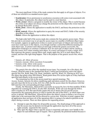11/16/00


      The most significant 16 bits of the mask contains bits that apply to all types of objects. Five
of these are referred to as standard access types:

    • Synchronize: Gives permission to synchronize execution with some event associated with
      this object. In particular, this object can be used in a wait function.
    • Write_owner: Allows a program to modify the owner of the object. This is useful because
      the owner of an object can always change the protection on the object (the owner may not
      be denied Write DAC access).
    • Write_DAC: Allows the application to modify the DACL and hence the protection on this
      object.
    • Read_control: Allows the application to query the owner and DACL fields of the security
      descriptor of this object.
    • Delete: Allows the application to delete this object.

      The high-order half of the access mask also contains the four generic access types. These
bits provide a convenient way to set specific access types in a number of different object types.
For example, suppose an application wishes to create several types of objects and ensure that
users have read access to the objects, even though read has a somewhat different meaning for
each object type. To protect each object of each type without the generic access bits, the
application would have to construct a different ACE for each type of object and be careful to
pass the correct ACE when creating each object. It is more convenient to create a single ACE
that expresses the generic concept allow read, simply apply this ACE to each object that is
created, and have the right thing happen. That is the purpose of the generic access bits, which
are:

    • Generic_all: Allow all access
    • Generic_execute: Allow execution if executable
    • Generic_write: Allow write access
    • Generic_read: Allow read only access

       The generic bits also affect the standard access types. For example, for a file object, the
Generic_Read bit maps to the standard bits Read_Control and Synchronize and to the object-
specific bits File_Read_Data, File_Read_Attributes, and File_Read_EA. Placing an ACE on a
file object that grants some SID Generic_Read grants those five access rights as if they had been
specified individually in the access mask.
       The remaining two bits in the access mask have special meanings. The
Access_System_Security bit allows modifying audit and alarm control for this object. However,
not only must this bit be set in the ACE for a SID, but the access token for the process with that
SID must have the corresponding privilege enabled.
       Finally, the Maximum_Allowed bit is not really an access bit, but a bit that modifies W2K's
algorithm for scanning the DACL for this SID. Normally, W2K will scan through the DACL
until it reaches an ACE that specifically grants (bit set) or denies (bit not set) the access
requested by the requesting process or until it reaches the end of the DACL, in which latter case
access is denied. The Maximum_Allowed bit allows the object's owner to define a set of access
rights that is the maximum that will be allowed to a given user. With this in mind, suppose that
an application does not know all of the operations that it is going to be asked to perform on an
object during a session. There are three options for requesting access:

    1. Attempt to open the object for all possible accesses. The disadvantage of this approach is
       that the access may be denied even though the application may have all of the access
       rights actually required for this session.
    2. Only open the object when a specific access is requested, and open a new handle to the
       object for each different type of request. This is generally the preferred method because it

                                                -26
-
 