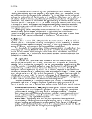 11/16/00


      A second motivation for multitasking is the growth of client/server computing. With
client/server computing, a personal computer or workstation (client) and a host system (server)
are used jointly to accomplish a particular application. The two are linked together, and each is
assigned that portion of the job that it is suited to its capabilities. Client/server can be achieved in
a local area network of personal computers and servers or by means of a link between a user
system and a large host such as a mainframe. An application may involve one or more personal
computers and one or more server devices. To provide the required responsiveness, the operating
system needs to support sophisticated real-time communication hardware and the associated
communications protocols and data transfer architectures while at the same time supporting
ongoing user interaction.
      The foregoing remarks apply to the Professional version of W2K. The Server version is
also multitasking but may support multiple users. It supports multiple terminal server
connections as well as providing shared services used by multiple users on the network. As an
Internet server, W2K may support thousands of simultaneous Web connections.

Architecture
Figure 2.13, based on one in [SOLO98b], illustrates the overall structure of W2K. Its modular
structure gives W2K considerable flexibility. It is designed to execute on a variety of hardware
platforms and supports applications written for a variety of other operating systems. As of this
writing, W2K is only implemented on the Pentium/x86 hardware platform.
      As with virtually all operating systems, W2K separates application-oriented software from
operating-system software. The latter, which includes the Executive, the microkernel, device
drivers, and the hardware abstraction layer, runs in kernel mode. Kernel mode software has
access to system data and to the hardware. The remaining software, running in user mode, has
limited access to system data.

      OS Organization
      W2K does not have a pure microkernel architecture but what Microsoft refers to as a
modified microkernel architecture. As with a pure microkernel architecture, W2K is highly
modular. Each system function is managed by just one component of the operating system. The
rest of the operating system and all applications access that function through the responsible
component using a standard interface. Key system data can only be accessed through the
appropriate function. In principle, any module can be removed, upgraded, or replaced without
rewriting the entire system or its standard application program interface (APIs). However, unlike
a pure microkernel system, W2K is configured so that many of the system functions outside the
microkernel run in kernel mode. The reason is performance. The W2K developers found that
using the pure microkernel approach, many non-microkernel functions required several process
or thread switches, mode switches, and the use of extra memory buffers.
      One of the goals of the W2K design is portability, that it be able to run not just on Intel
machines but on a variety of hardware platforms. To satisfy this goal, most of the W2K
Executive sees the same view of the underlying hardware, using the following layered structure:

    • Hardware abstraction layer (HAL): Maps between generic hardware commands and
      responses and those unique to a specific platform. It isolates the operating system from
      platform-specific hardware differences. The HAL makes each machine's system bus,
      direct-memory access (DMA) controller, interrupt controller, system timers, and memory
      module look the same to the kernel. It also delivers the support needed for symmetric
      multiprocessing (SMP), explained subsequently.
    • Microkernel: Consists of the most used and most fundamental components of the
      operating system. The kernel manages thread scheduling, process switching, exception and
      interrupt handling, and multiprocessor synchronization. Unlike the rest of the Executive
      and the user level, the microkernel's own code does not run in threads. Hence, it is the only
      part of the operating system that is not preemptible or pageable.
                                                   -5
-
 