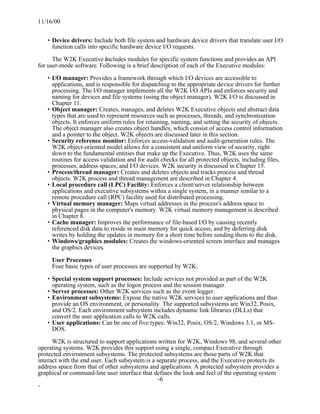 11/16/00


   • Device drivers: Include both file system and hardware device drivers that translate user I/O
     function calls into specific hardware device I/O requests.

      The W2K Executive includes modules for specific system functions and provides an API
for user-mode software. Following is a brief description of each of the Executive modules:

   • I/O manager: Provides a framework through which I/O devices are accessible to
     applications, and is responsible for dispatching to the appropriate device drivers for further
     processing. The I/O manager implements all the W2K I/O APIs and enforces security and
     naming for devices and file systems (using the object manager). W2K I/O is discussed in
     Chapter 11.
   • Object manager: Creates, manages, and deletes W2K Executive objects and abstract data
     types that are used to represent resources such as processes, threads, and synchronization
     objects. It enforces uniform rules for retaining, naming, and setting the security of objects.
     The object manager also creates object handles, which consist of access control information
     and a pointer to the object. W2K objects are discussed later in this section.
   • Security reference monitor: Enforces access-validation and audit-generation rules. The
     W2K object-oriented model allows for a consistent and uniform view of security, right
     down to the fundamental entities that make up the Executive. Thus, W2K uses the same
     routines for access validation and for audit checks for all protected objects, including files,
     processes, address spaces, and I/O devices. W2K security is discussed in Chapter 15.
   • Process/thread manager: Creates and deletes objects and tracks process and thread
     objects. W2K process and thread management are described in Chapter 4.
   • Local procedure call (LPC) Facility: Enforces a client/server relationship between
     applications and executive subsystems within a single system, in a manner similar to a
     remote procedure call (RPC) facility used for distributed processing.
   • Virtual memory manager: Maps virtual addresses in the process's address space to
     physical pages in the computer's memory. W2K virtual memory management is described
     in Chapter 8.
   • Cache manager: Improves the performance of file-based I/O by causing recently
     referenced disk data to reside in main memory for quick access, and by deferring disk
     writes by holding the updates in memory for a short time before sending them to the disk.
   • Windows/graphics modules: Creates the windows-oriented screen interface and manages
     the graphics devices.

     User Processes
     Four basic types of user processes are supported by W2K:

   • Special system support processes: Include services not provided as part of the W2K
     operating system, such as the logon process and the session manager.
   • Server processes: Other W2K services such as the event logger.
   • Environment subsystems: Expose the native W2K services to user applications and thus
     provide an OS environment, or personality. The supported subsystems are Win32, Posix,
     and OS/2. Each environment subsystem includes dynamic link libraries (DLLs) that
     convert the user application calls to W2K calls.
   • User applications: Can be one of five types: Win32, Posix, OS/2, Windows 3.1, or MS-
     DOS.

      W2K is structured to support applications written for W2K, Windows 98, and several other
operating systems. W2K provides this support using a single, compact Executive through
protected environment subsystems. The protected subsystems are those parts of W2K that
interact with the end user. Each subsystem is a separate process, and the Executive protects its
address space from that of other subsystems and applications. A protected subsystem provides a
graphical or command-line user interface that defines the look and feel of the operating system
                                                 -6
-
 