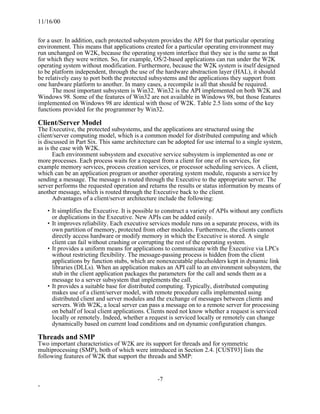 11/16/00


for a user. In addition, each protected subsystem provides the API for that particular operating
environment. This means that applications created for a particular operating environment may
run unchanged on W2K, because the operating system interface that they see is the same as that
for which they were written. So, for example, OS/2-based applications can run under the W2K
operating system without modification. Furthermore, because the W2K system is itself designed
to be platform independent, through the use of the hardware abstraction layer (HAL), it should
be relatively easy to port both the protected subsystems and the applications they support from
one hardware platform to another. In many cases, a recompile is all that should be required.
      The most important subsystem is Win32. Win32 is the API implemented on both W2K and
Windows 98. Some of the features of Win32 are not available in Windows 98, but those features
implemented on Windows 98 are identical with those of W2K. Table 2.5 lists some of the key
functions provided for the programmer by Win32.

Client/Server Model
The Executive, the protected subsystems, and the applications are structured using the
client/server computing model, which is a common model for distributed computing and which
is discussed in Part Six. This same architecture can be adopted for use internal to a single system,
as is the case with W2K.
       Each environment subsystem and executive service subsystem is implemented as one or
more processes. Each process waits for a request from a client for one of its services, for
example memory services, process creation services, or processor scheduling services. A client,
which can be an application program or another operating system module, requests a service by
sending a message. The message is routed through the Executive to the appropriate server. The
server performs the requested operation and returns the results or status information by means of
another message, which is routed through the Executive back to the client.
       Advantages of a client/server architecture include the following:

    • It simplifies the Executive. It is possible to construct a variety of APIs without any conflicts
      or duplications in the Executive. New APIs can be added easily.
    • It improves reliability. Each executive services module runs on a separate process, with its
      own partition of memory, protected from other modules. Furthermore, the clients cannot
      directly access hardware or modify memory in which the Executive is stored. A single
      client can fail without crashing or corrupting the rest of the operating system.
    • It provides a uniform means for applications to communicate with the Executive via LPCs
      without restricting flexibility. The message-passing process is hidden from the client
      applications by function stubs, which are nonexecutable placeholders kept in dynamic link
      libraries (DLLs). When an application makes an API call to an environment subsystem, the
      stub in the client application packages the parameters for the call and sends them as a
      message to a server subsystem that implements the call.
    • It provides a suitable base for distributed computing. Typically, distributed computing
      makes use of a client/server model, with remote procedure calls implemented using
      distributed client and server modules and the exchange of messages between clients and
      servers. With W2K, a local server can pass a message on to a remote server for processing
      on behalf of local client applications. Clients need not know whether a request is serviced
      locally or remotely. Indeed, whether a request is serviced locally or remotely can change
      dynamically based on current load conditions and on dynamic configuration changes.

Threads and SMP
Two important characteristics of W2K are its support for threads and for symmetric
multiprocessing (SMP), both of which were introduced in Section 2.4. [CUST93] lists the
following features of W2K that support the threads and SMP:


                                                 -7
-
 