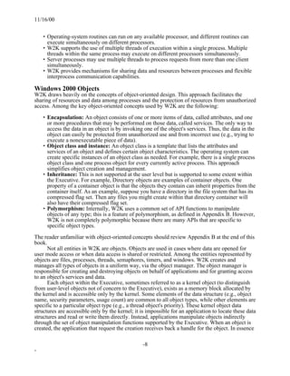 11/16/00


    • Operating-system routines can run on any available processor, and different routines can
      execute simultaneously on different processors.
    • W2K supports the use of multiple threads of execution within a single process. Multiple
      threads within the same process may execute on different processors simultaneously.
    • Server processes may use multiple threads to process requests from more than one client
      simultaneously.
    • W2K provides mechanisms for sharing data and resources between processes and flexible
      interprocess communication capabilities.

Windows 2000 Objects
W2K draws heavily on the concepts of object-oriented design. This approach facilitates the
sharing of resources and data among processes and the protection of resources from unauthorized
access. Among the key object-oriented concepts used by W2K are the following:

    • Encapsulation: An object consists of one or more items of data, called attributes, and one
      or more procedures that may be performed on those data, called services. The only way to
      access the data in an object is by invoking one of the object's services. Thus, the data in the
      object can easily be protected from unauthorized use and from incorrect use (e.g., trying to
      execute a nonexecutable piece of data).
    • Object class and instance: An object class is a template that lists the attributes and
      services of an object and defines certain object characteristics. The operating system can
      create specific instances of an object class as needed. For example, there is a single process
      object class and one process object for every currently active process. This approach
      simplifies object creation and management.
    • Inheritance: This is not supported at the user level but is supported to some extent within
      the Executive. For example, Directory objects are examples of container objects. One
      property of a container object is that the objects they contain can inherit properties from the
      container itself. As an example, suppose you have a directory in the file system that has its
      compressed flag set. Then any files you might create within that directory container will
      also have their compressed flag set.
    • Polymorphism: Internally, W2K uses a common set of API functions to manipulate
      objects of any type; this is a feature of polymorphism, as defined in Appendix B. However,
      W2K is not completely polymorphic because there are many APIs that are specific to
      specific object types.

The reader unfamiliar with object-oriented concepts should review Appendix B at the end of this
book.
      Not all entities in W2K are objects. Objects are used in cases where data are opened for
user mode access or when data access is shared or restricted. Among the entities represented by
objects are files, processes, threads, semaphores, timers, and windows. W2K creates and
manages all types of objects in a uniform way, via the object manager. The object manager is
responsible for creating and destroying objects on behalf of applications and for granting access
to an object's services and data.
      Each object within the Executive, sometimes referred to as a kernel object (to distinguish
from user-level objects not of concern to the Executive), exists as a memory block allocated by
the kernel and is accessible only by the kernel. Some elements of the data structure (e.g., object
name, security parameters, usage count) are common to all object types, while other elements are
specific to a particular object type (e.g., a thread object's priority). These kernel object data
structures are accessible only by the kernel; it is impossible for an application to locate these data
structures and read or write them directly. Instead, applications manipulate objects indirectly
through the set of object manipulation functions supported by the Executive. When an object is
created, the application that request the creation receives back a handle for the object. In essence

                                                 -8
-
 