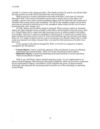 11/16/00


a handle is a pointer to the referenced object. This handle can then be used by any thread within
the same process to invoke Win32 functions that work with objects.
       Objects may have security information associated with them, in the form of a Security
Descriptor (SD). This security information can be used to restrict access to the object. For
example, a process may create a named semaphore object with the intent that only certain users
should be able to open and use that semaphore. The SD for the semaphore object can list those
users that are allowed (or denied) access to the semaphore object along with the sort of access
permitted (read, write, change, etc.).
       In W2K, objects may be either named or unnamed. When a process creates an unnamed
object, the object manager returns a handle to that object, and the handle is the only way to refer
to it. Named objects have a name that other processes can use to obtain a handle to the object.
For example, if process A wishes to synchronize with process B, it could create a named event
object and pass the name of the event to B. Process B could then open and use that event object.
However, if A simply wished to use the event to synchronize two threads within itself, it would
create an unnamed event object, because there is no need for other processes to be able to use
that event.
       As an example of the objects managed by W2K, we list the two categories of objects
managed by the microkernel;

    • Control objects: Used to control the operation of the microkernel in areas not affecting
      dispatching and synchronization. Table 2.6 lists the microkernel control objects.
    • Dispatcher objects: Control the dispatching and synchronization of system operations.
      These are described in Chapter 6.

      W2K is not a full-blown object-oriented operating system. It is not implemented in an
object-oriented language. Data structures that reside completely within one Executive component
are not represented as objects. Nevertheless, W2K illustrates the power of object-oriented
technology and represents the increasing trend toward the use of this technology in operating-
system design.




                                                 -9
-
 