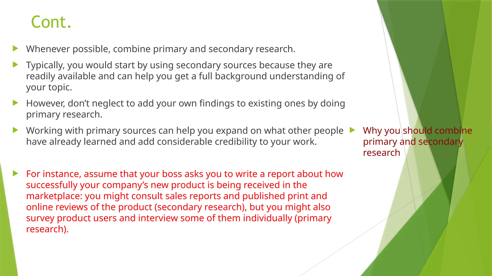 Cont.
 Whenever possible, combine primary and secondary research.
 Typically, you would start by using secondary sources because they are
readily available and can help you get a full background understanding of
your topic.
 However, don’t neglect to add your own findings to existing ones by doing
primary research.
 Working with primary sources can help you expand on what other people
have already learned and add considerable credibility to your work.
 For instance, assume that your boss asks you to write a report about how
successfully your company’s new product is being received in the
marketplace: you might consult sales reports and published print and
online reviews of the product (secondary research), but you might also
survey product users and interview some of them individually (primary
research).
 Why you should combine
primary and secondary
research
 