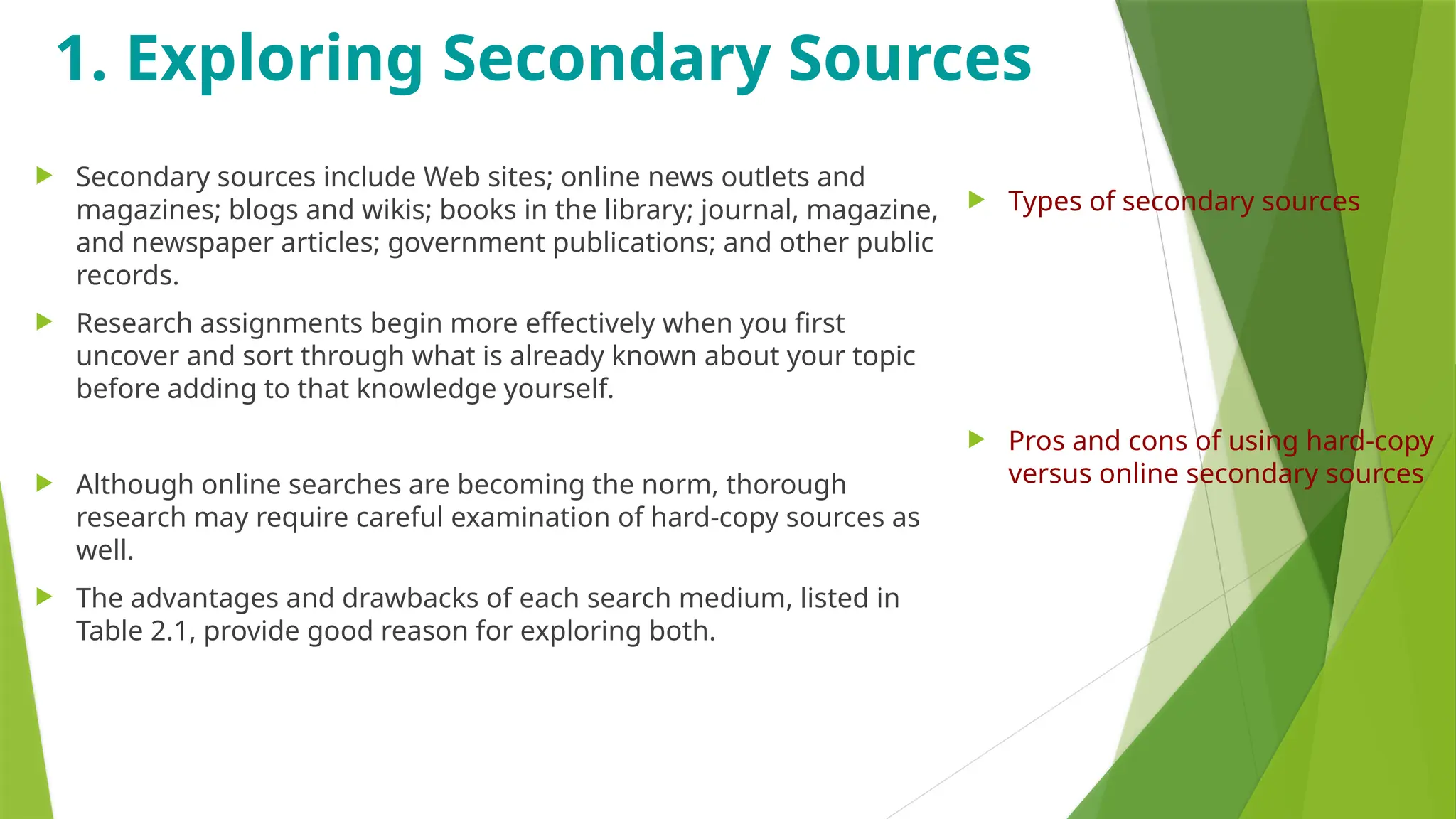 1. Exploring Secondary Sources
 Secondary sources include Web sites; online news outlets and
magazines; blogs and wikis; books in the library; journal, magazine,
and newspaper articles; government publications; and other public
records.
 Research assignments begin more effectively when you first
uncover and sort through what is already known about your topic
before adding to that knowledge yourself.
 Although online searches are becoming the norm, thorough
research may require careful examination of hard-copy sources as
well.
 The advantages and drawbacks of each search medium, listed in
Table 2.1, provide good reason for exploring both.
 Types of secondary sources
 Pros and cons of using hard-copy
versus online secondary sources
 