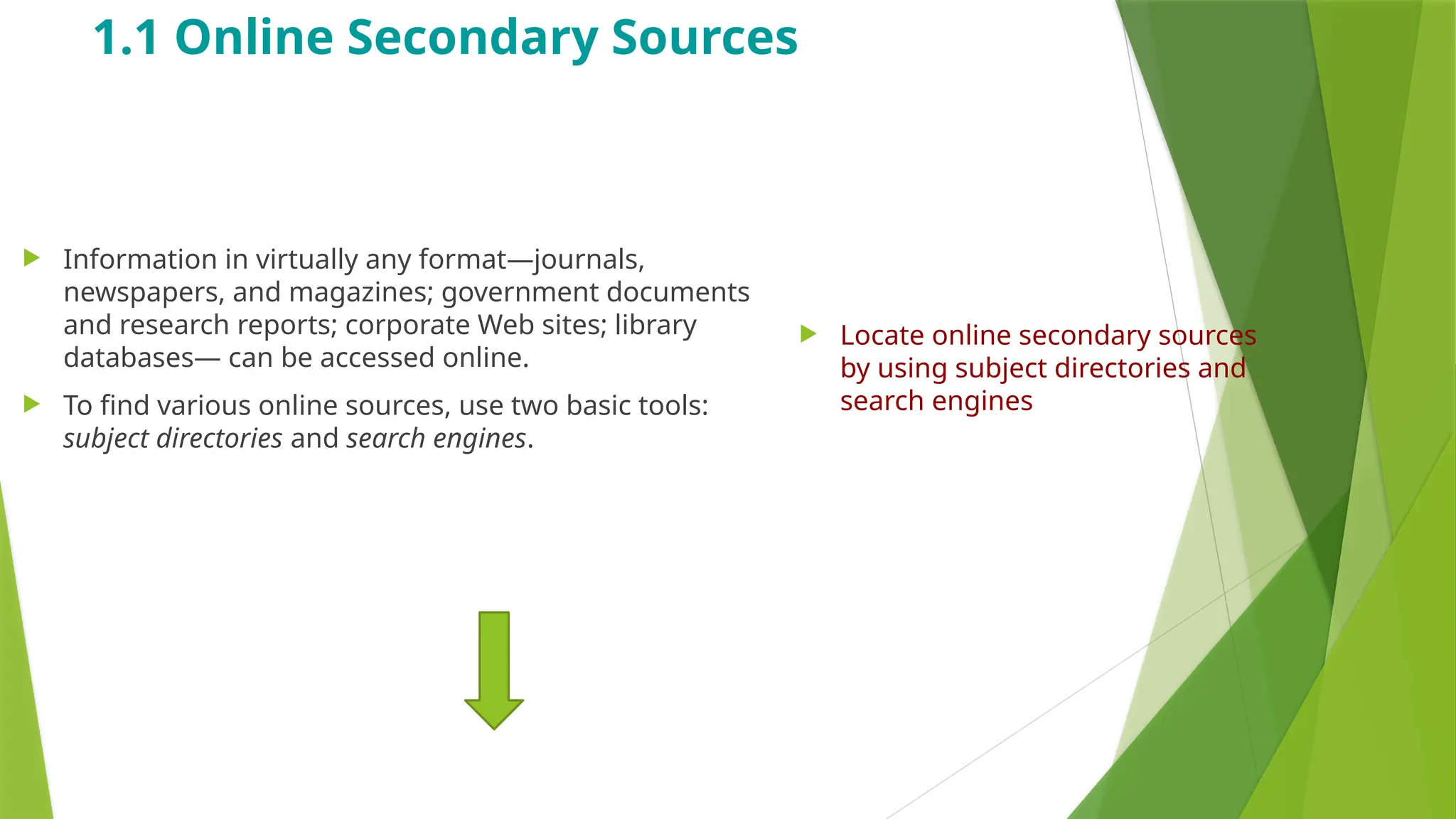 1.1 Online Secondary Sources
 Information in virtually any format—journals,
newspapers, and magazines; government documents
and research reports; corporate Web sites; library
databases— can be accessed online.
 To find various online sources, use two basic tools:
subject directories and search engines.
 Locate online secondary sources
by using subject directories and
search engines
 