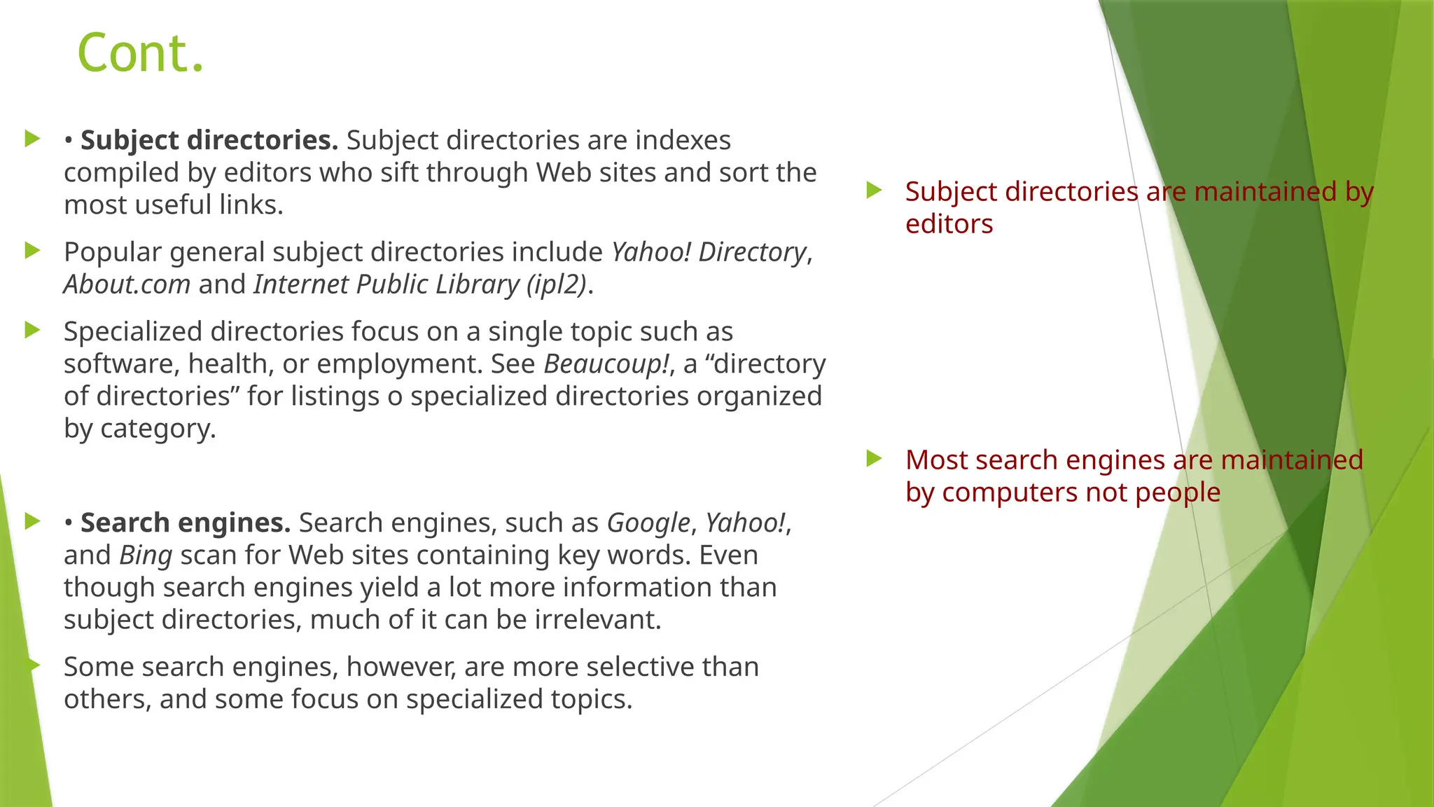 Cont.
 • Subject directories. Subject directories are indexes
compiled by editors who sift through Web sites and sort the
most useful links.
 Popular general subject directories include Yahoo! Directory,
About.com and Internet Public Library (ipl2).
 Specialized directories focus on a single topic such as
software, health, or employment. See Beaucoup!, a “directory
of directories” for listings o specialized directories organized
by category.
 • Search engines. Search engines, such as Google, Yahoo!,
and Bing scan for Web sites containing key words. Even
though search engines yield a lot more information than
subject directories, much of it can be irrelevant.
 Some search engines, however, are more selective than
others, and some focus on specialized topics.
 Subject directories are maintained by
editors
 Most search engines are maintained
by computers not people
 