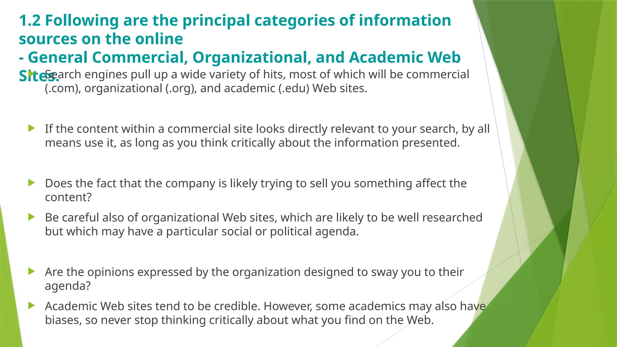 1.2 Following are the principal categories of information
sources on the online
- General Commercial, Organizational, and Academic Web
Sites.
 Search engines pull up a wide variety of hits, most of which will be commercial
(.com), organizational (.org), and academic (.edu) Web sites.
 If the content within a commercial site looks directly relevant to your search, by all
means use it, as long as you think critically about the information presented.
 Does the fact that the company is likely trying to sell you something affect the
content?
 Be careful also of organizational Web sites, which are likely to be well researched
but which may have a particular social or political agenda.
 Are the opinions expressed by the organization designed to sway you to their
agenda?
 Academic Web sites tend to be credible. However, some academics may also have
biases, so never stop thinking critically about what you find on the Web.
 