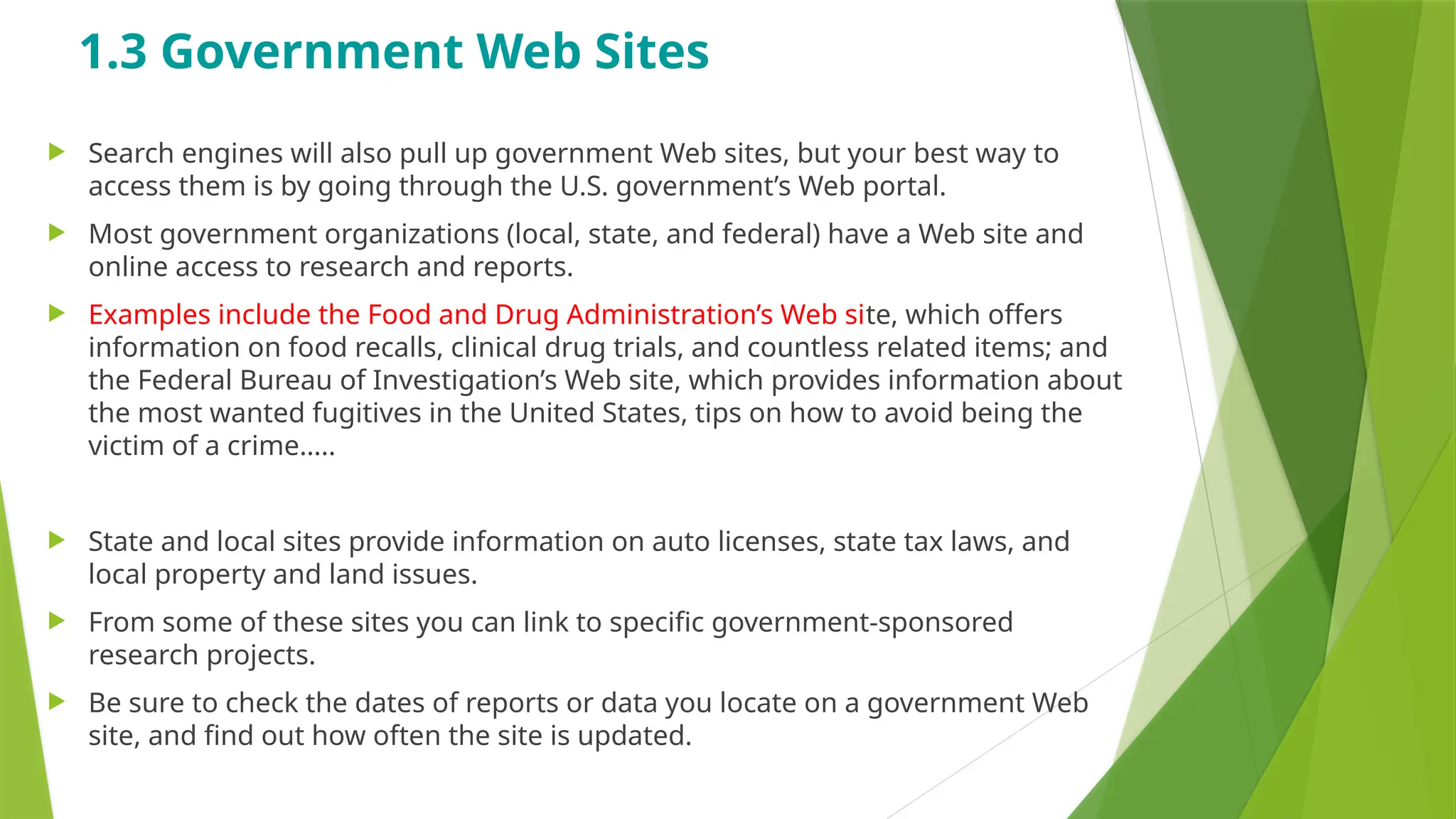 1.3 Government Web Sites
 Search engines will also pull up government Web sites, but your best way to
access them is by going through the U.S. government’s Web portal.
 Most government organizations (local, state, and federal) have a Web site and
online access to research and reports.
 Examples include the Food and Drug Administration’s Web site, which offers
information on food recalls, clinical drug trials, and countless related items; and
the Federal Bureau of Investigation’s Web site, which provides information about
the most wanted fugitives in the United States, tips on how to avoid being the
victim of a crime…..
 State and local sites provide information on auto licenses, state tax laws, and
local property and land issues.
 From some of these sites you can link to specific government-sponsored
research projects.
 Be sure to check the dates of reports or data you locate on a government Web
site, and find out how often the site is updated.
 