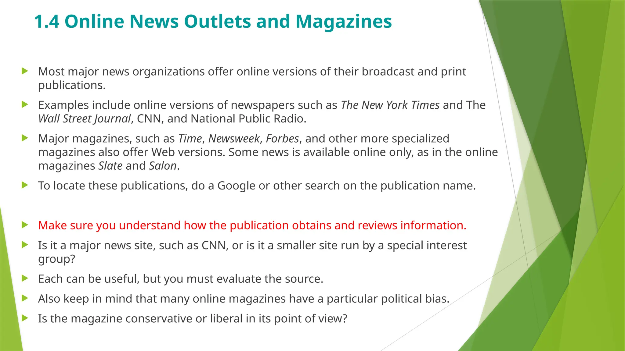 1.4 Online News Outlets and Magazines
 Most major news organizations offer online versions of their broadcast and print
publications.
 Examples include online versions of newspapers such as The New York Times and The
Wall Street Journal, CNN, and National Public Radio.
 Major magazines, such as Time, Newsweek, Forbes, and other more specialized
magazines also offer Web versions. Some news is available online only, as in the online
magazines Slate and Salon.
 To locate these publications, do a Google or other search on the publication name.
 Make sure you understand how the publication obtains and reviews information.
 Is it a major news site, such as CNN, or is it a smaller site run by a special interest
group?
 Each can be useful, but you must evaluate the source.
 Also keep in mind that many online magazines have a particular political bias.
 Is the magazine conservative or liberal in its point of view?
 