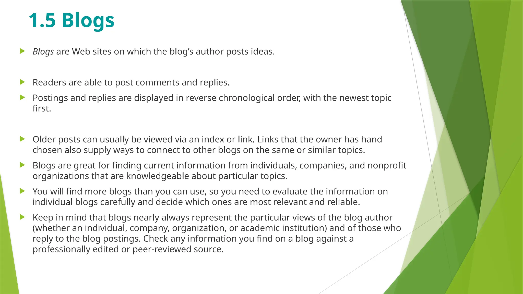 1.5 Blogs
 Blogs are Web sites on which the blog’s author posts ideas.
 Readers are able to post comments and replies.
 Postings and replies are displayed in reverse chronological order, with the newest topic
first.
 Older posts can usually be viewed via an index or link. Links that the owner has hand
chosen also supply ways to connect to other blogs on the same or similar topics.
 Blogs are great for finding current information from individuals, companies, and nonprofit
organizations that are knowledgeable about particular topics.
 You will find more blogs than you can use, so you need to evaluate the information on
individual blogs carefully and decide which ones are most relevant and reliable.
 Keep in mind that blogs nearly always represent the particular views of the blog author
(whether an individual, company, organization, or academic institution) and of those who
reply to the blog postings. Check any information you find on a blog against a
professionally edited or peer-reviewed source.
 
