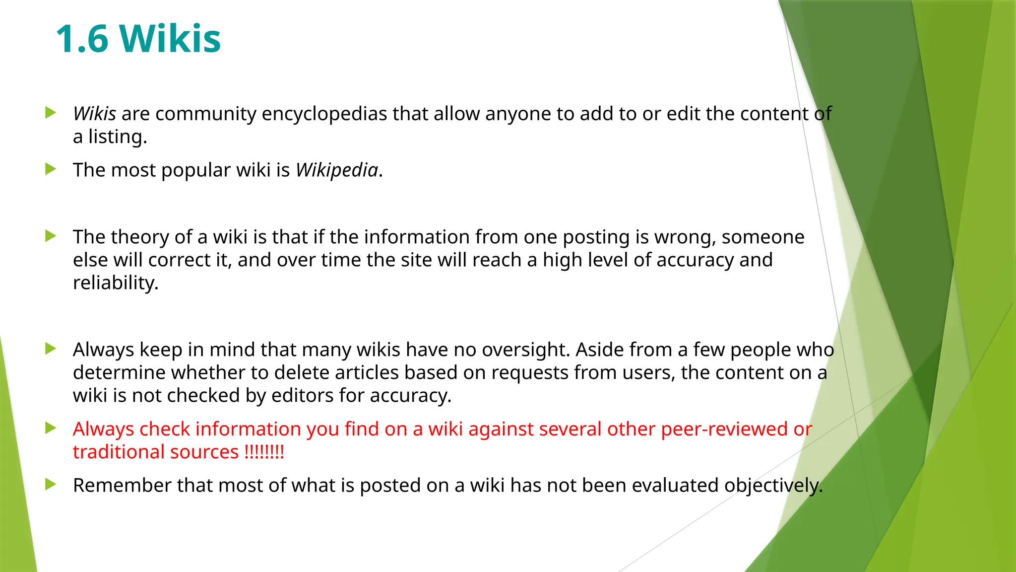 1.6 Wikis
 Wikis are community encyclopedias that allow anyone to add to or edit the content of
a listing.
 The most popular wiki is Wikipedia.
 The theory of a wiki is that if the information from one posting is wrong, someone
else will correct it, and over time the site will reach a high level of accuracy and
reliability.
 Always keep in mind that many wikis have no oversight. Aside from a few people who
determine whether to delete articles based on requests from users, the content on a
wiki is not checked by editors for accuracy.
 Always check information you find on a wiki against several other peer-reviewed or
traditional sources !!!!!!!!
 Remember that most of what is posted on a wiki has not been evaluated objectively.
 